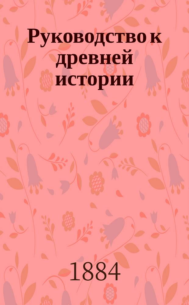 Руководство к древней истории : Курс 5 и 8 кл. муж. гимназий, излож. применительно к пример. прогр., утвержд. г. министром нар. прос