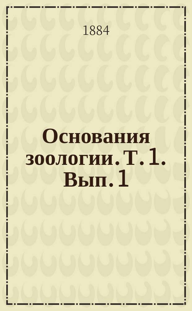 Основания зоологии. [Т. 1]. Вып. 1 : Общая часть зоологии и отделы: простейших зоофитов, иглокожих и червей