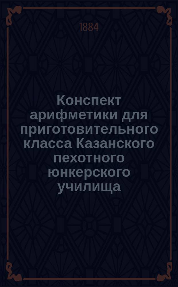 Конспект арифметики для приготовительного класса Казанского пехотного юнкерского училища