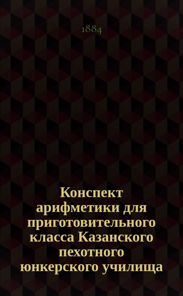 Конспект арифметики для приготовительного класса Казанского пехотного юнкерского училища. Ч. 1
