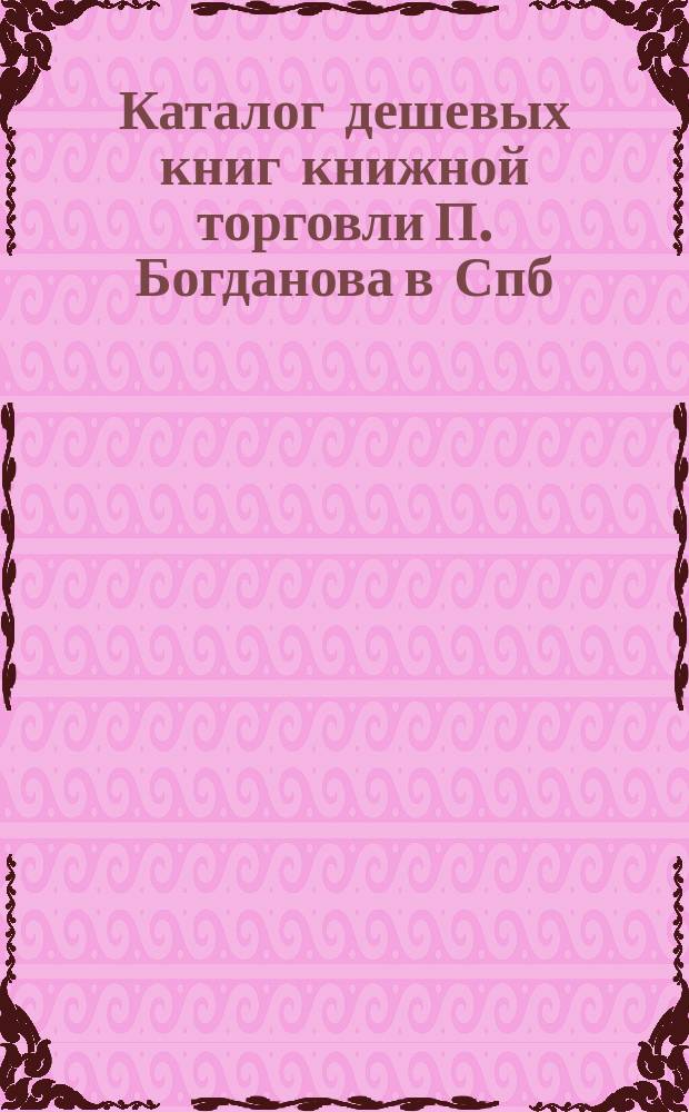 Каталог дешевых книг книжной торговли П. Богданова в Спб : Вып. [1]-. Каталог... : Каталог старых книг, (служащий приложением к Каталогу дешевых книг, с бесплатным календарем) книжной торговли П.Б. Богданова. С.-Петербург...