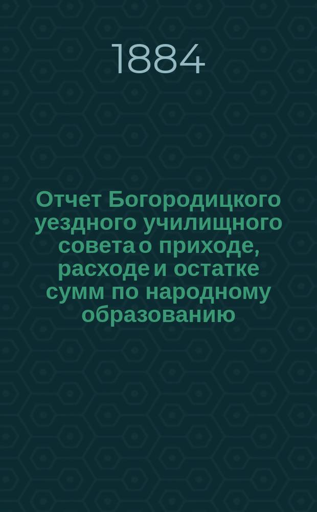 Отчет Богородицкого уездного училищного совета о приходе, расходе и остатке сумм по народному образованию... ... с 1 июля 1883 года по 1 июля 1884 года