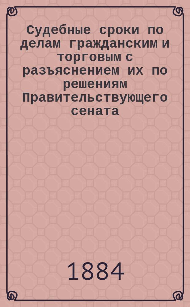 Судебные сроки по делам гражданским и торговым с разъяснением их по решениям Правительствующего сената : Настол. кн для юристов и лиц, имеющих соприкосновение с судами гражд. и коммерч