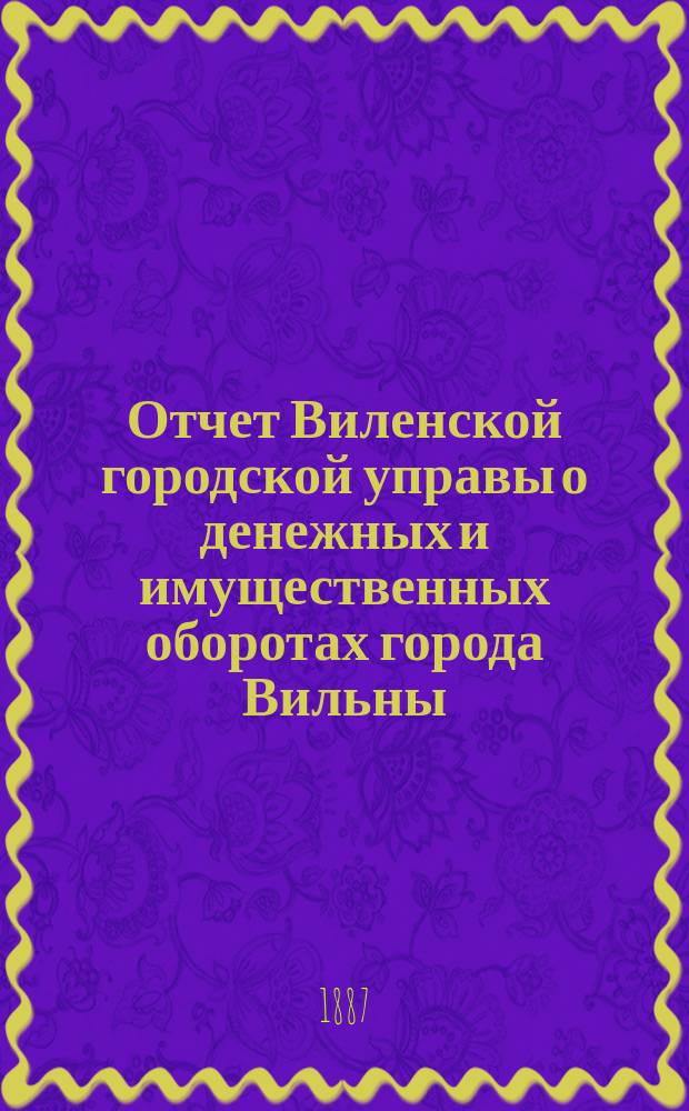 Отчет Виленской городской управы о денежных и имущественных оборотах города Вильны... за 1883 год