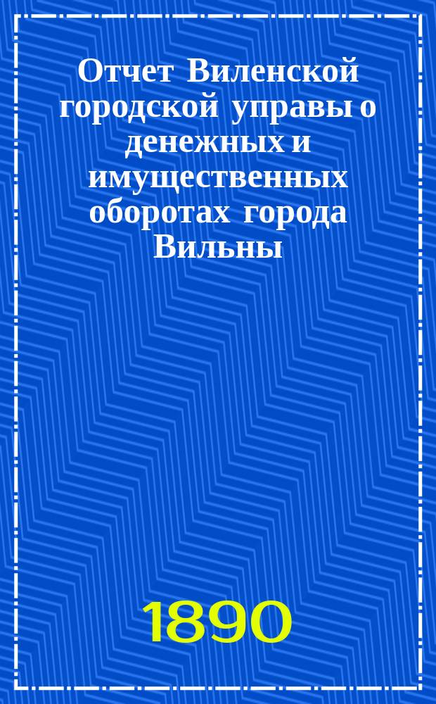 Отчет Виленской городской управы о денежных и имущественных оборотах города Вильны... за 1887 год
