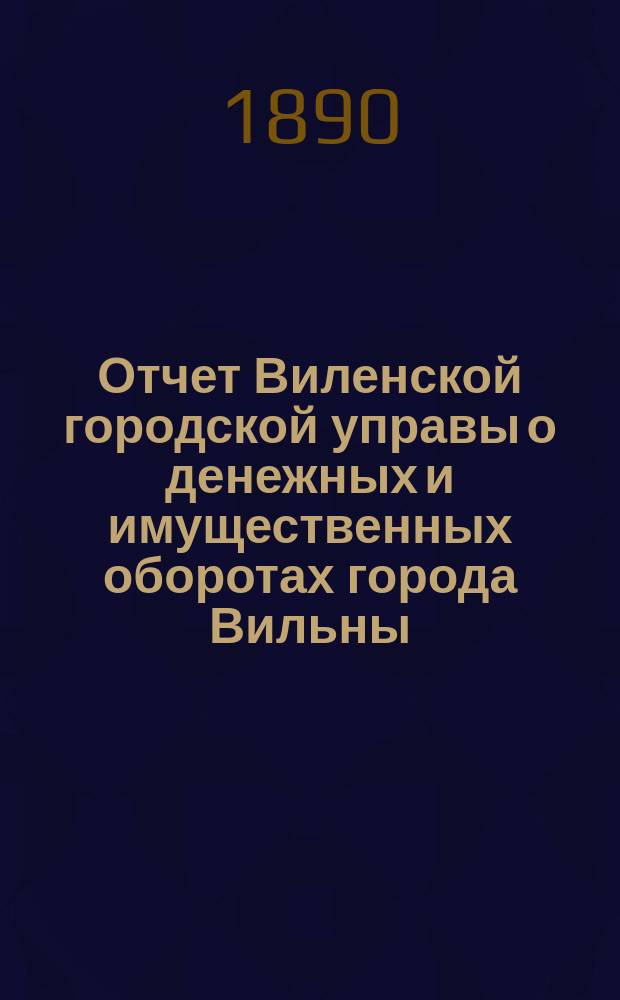 Отчет Виленской городской управы о денежных и имущественных оборотах города Вильны... за 1888 год