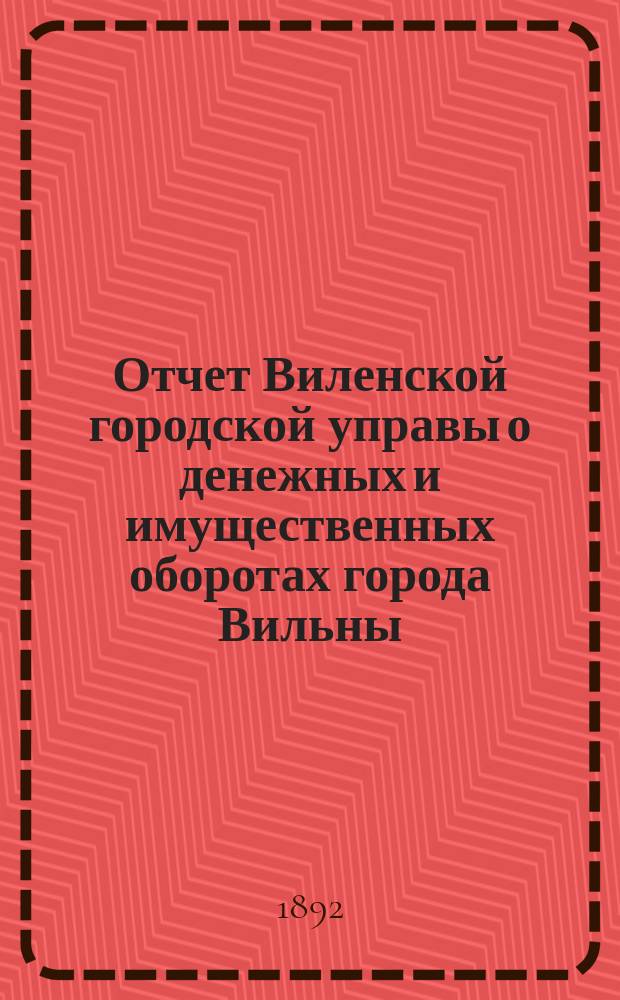 Отчет Виленской городской управы о денежных и имущественных оборотах города Вильны... за 1891 год