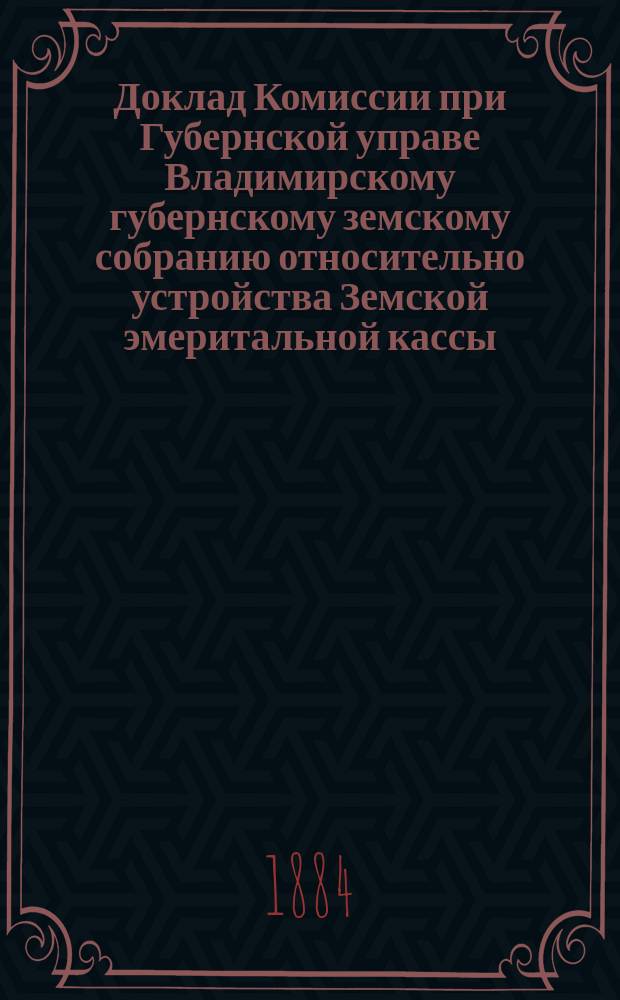 Доклад Комиссии при Губернской управе Владимирскому губернскому земскому собранию относительно устройства Земской эмеритальной кассы
