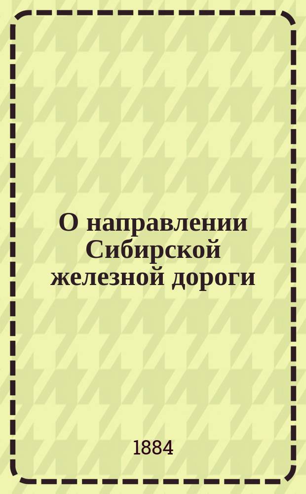 О направлении Сибирской железной дороги : Записка уполномоченного от Уфим. губ. земства и г. Уфы, уфим. гор. головы Волкова