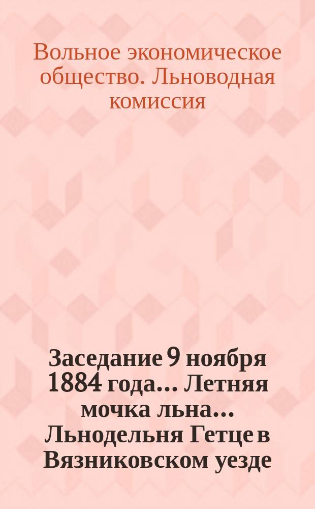 Заседание 9 ноября 1884 года... Летняя мочка льна... Льнодельня Гетце в Вязниковском уезде, Владимирской губернии : (Доклад Льноводной комис., 9 ноября 1884 г.)