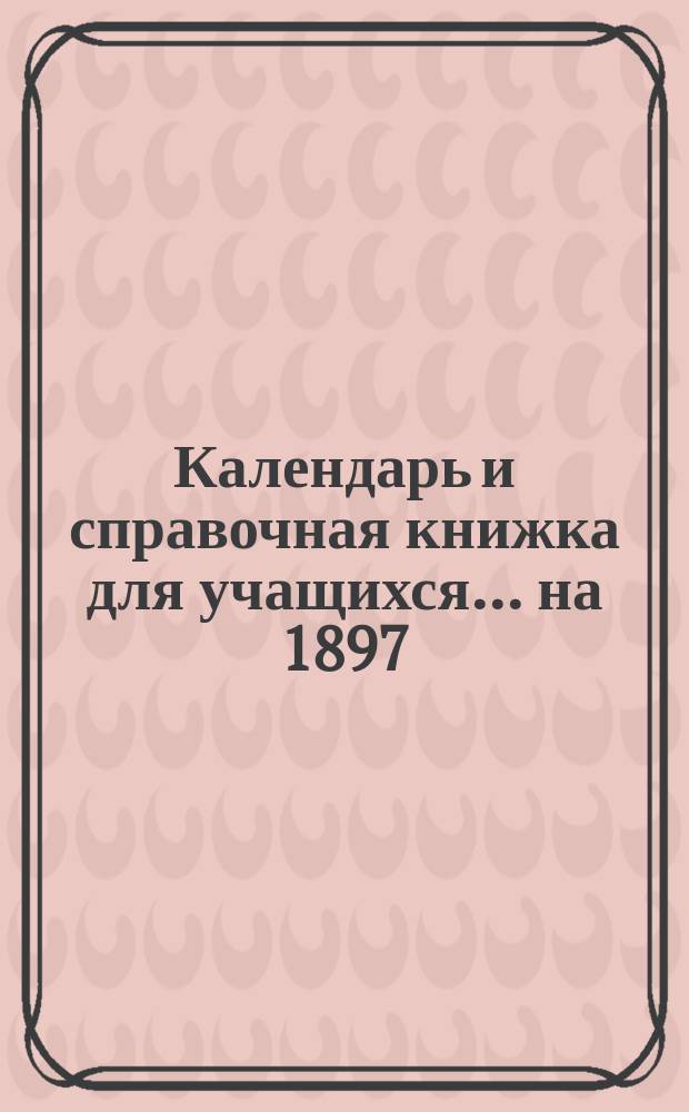 Календарь и справочная книжка для учащихся... ... на 1897/8 учебный год
