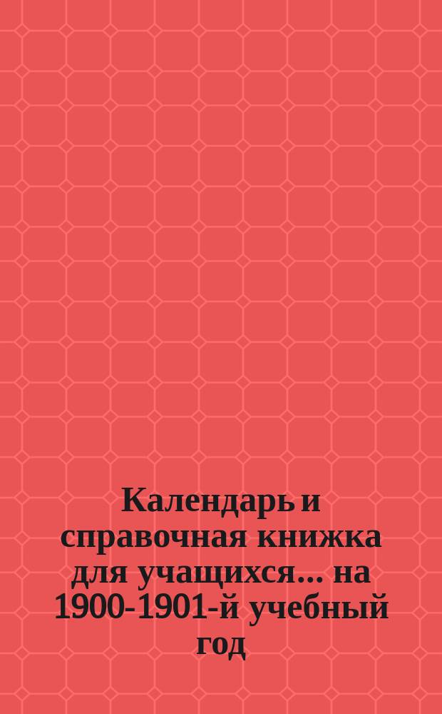 Календарь и справочная книжка для учащихся... ... на 1900-1901-й учебный год