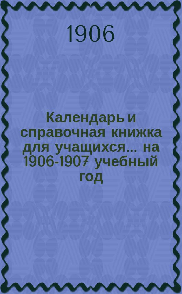 Календарь и справочная книжка для учащихся... ... на 1906-1907 учебный год