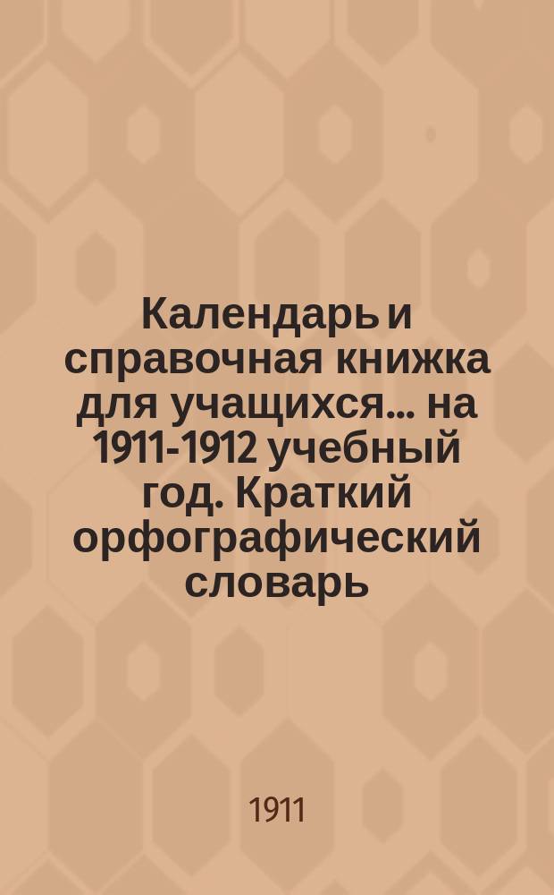 Календарь и справочная книжка для учащихся... ... на 1911-1912 учебный год. Краткий орфографический словарь... : Краткий орфографический словарь и правщик правописания