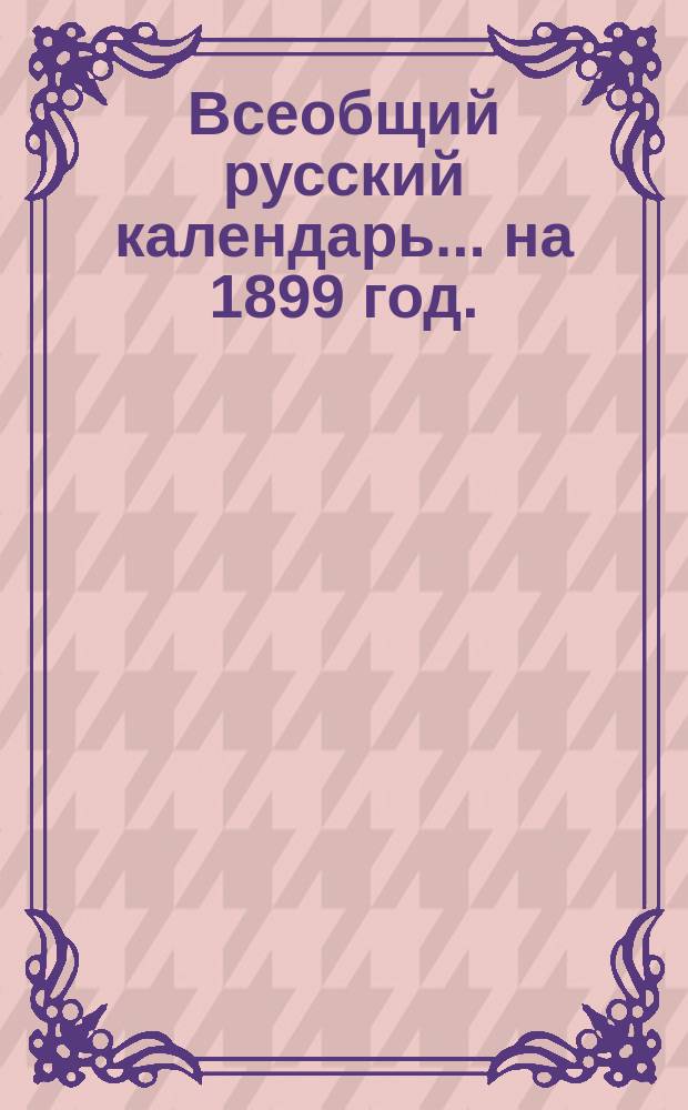 Всеобщий русский календарь... ... на 1899 год. (3-й по високосе)