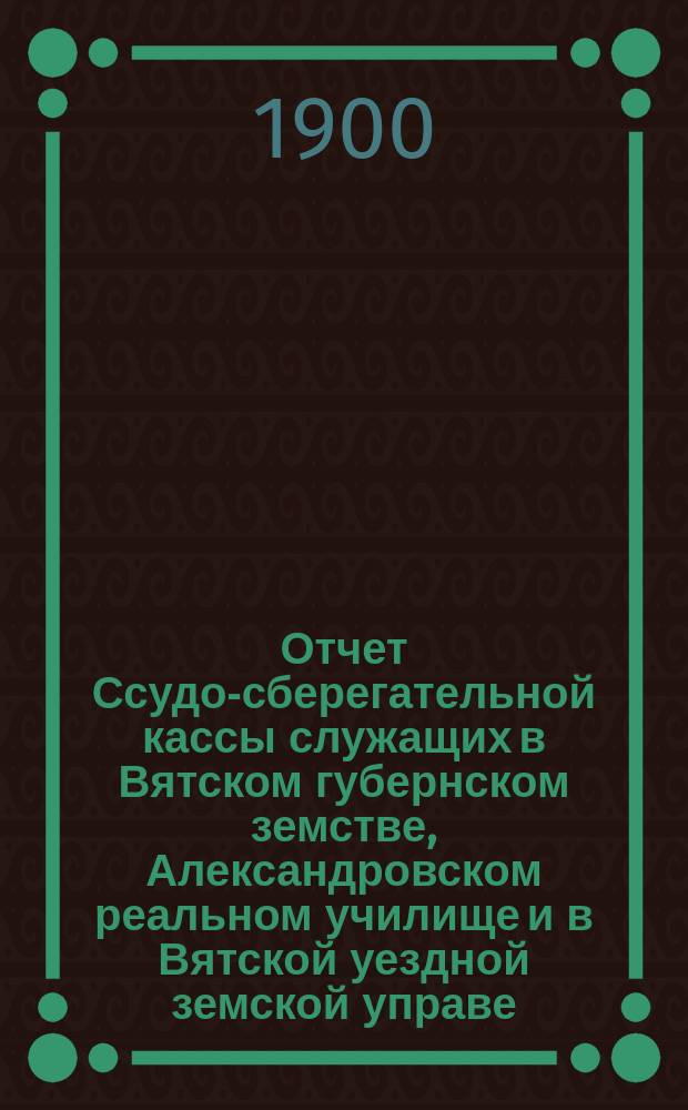 Отчет Ссудо-сберегательной кассы служащих в Вятском губернском земстве, Александровском реальном училище и в Вятской уездной земской управе... за 1899 год