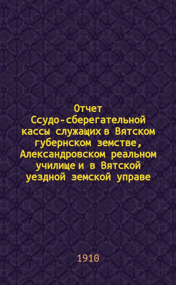 Отчет Ссудо-сберегательной кассы служащих в Вятском губернском земстве, Александровском реальном училище и в Вятской уездной земской управе... за 1908-1909 годы