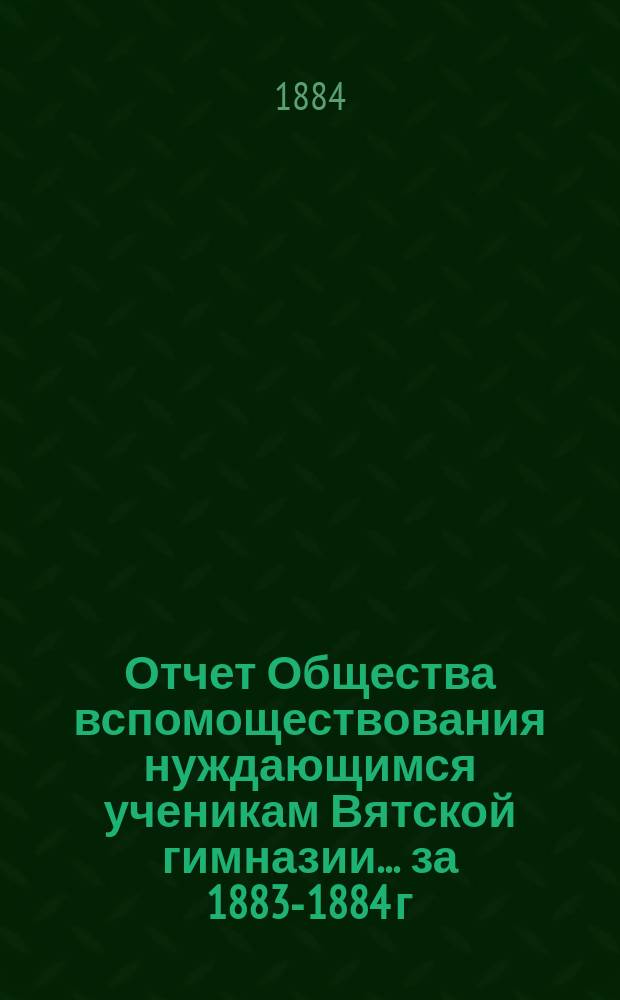Отчет Общества вспомоществования нуждающимся ученикам Вятской гимназии... ... за 1883-1884 г., 1-й его существования