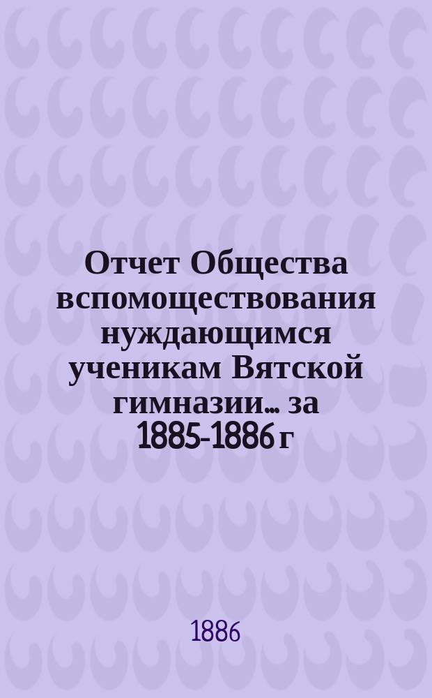 Отчет Общества вспомоществования нуждающимся ученикам Вятской гимназии... ... за 1885-1886 г., 3-й его существования