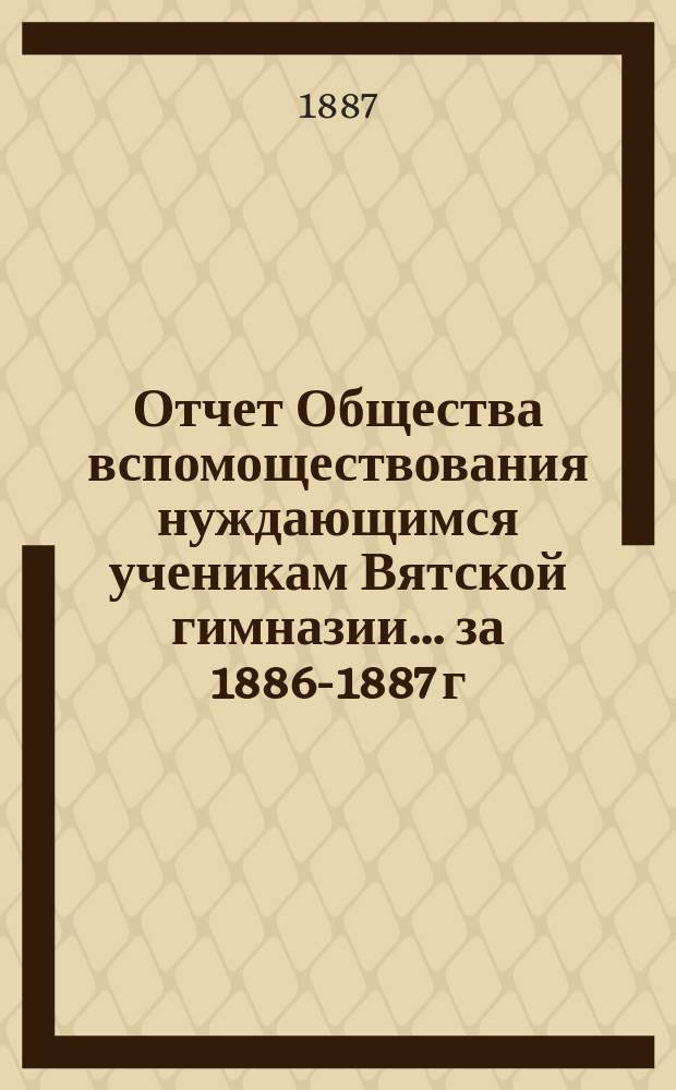Отчет Общества вспомоществования нуждающимся ученикам Вятской гимназии... ... за 1886-1887 г., 4-й его существования