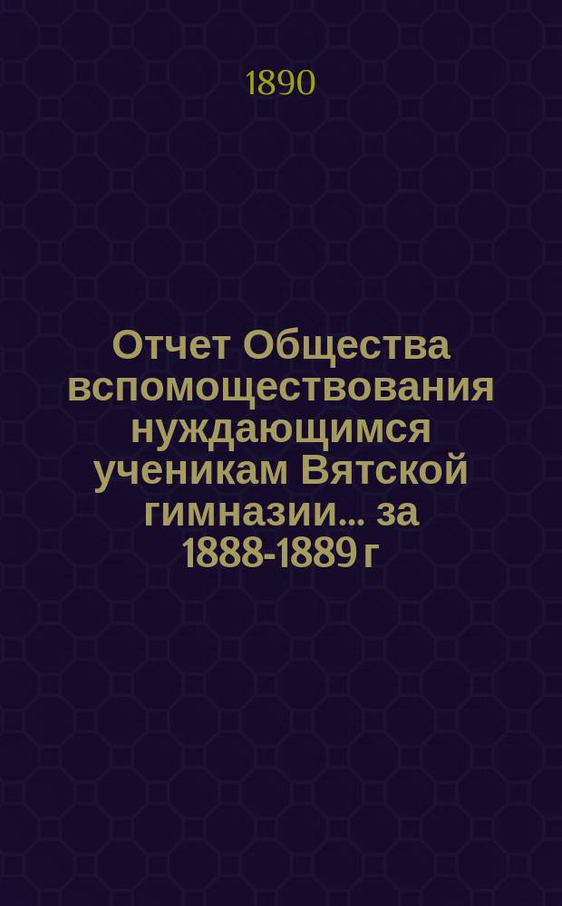 Отчет Общества вспомоществования нуждающимся ученикам Вятской гимназии... ... за 1888-1889 г., 6-й его существования