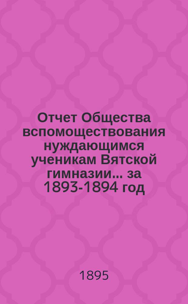 Отчет Общества вспомоществования нуждающимся ученикам Вятской гимназии... ... за 1893-1894 год, 11-й его существования