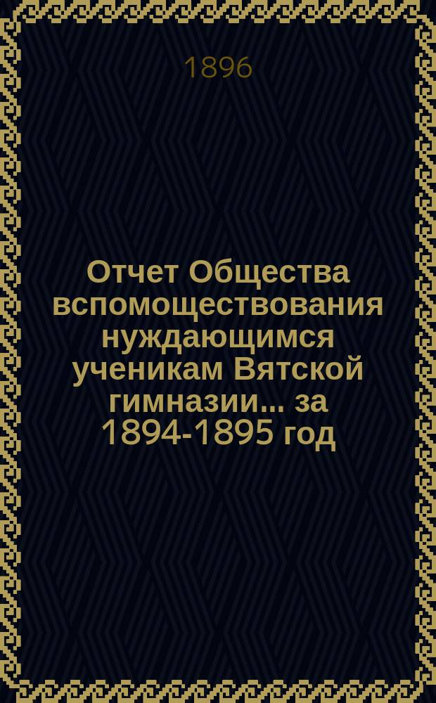 Отчет Общества вспомоществования нуждающимся ученикам Вятской гимназии... ... за 1894-1895 год, 12-й его существования