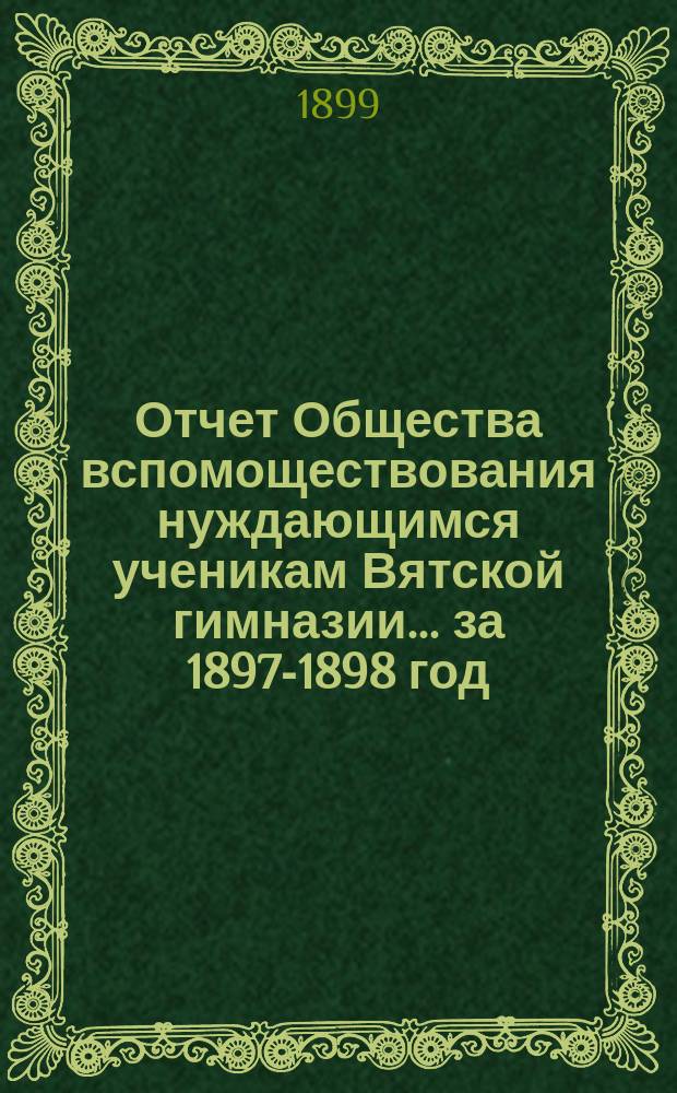 Отчет Общества вспомоществования нуждающимся ученикам Вятской гимназии... ... за 1897-1898 год, 15-й его существования