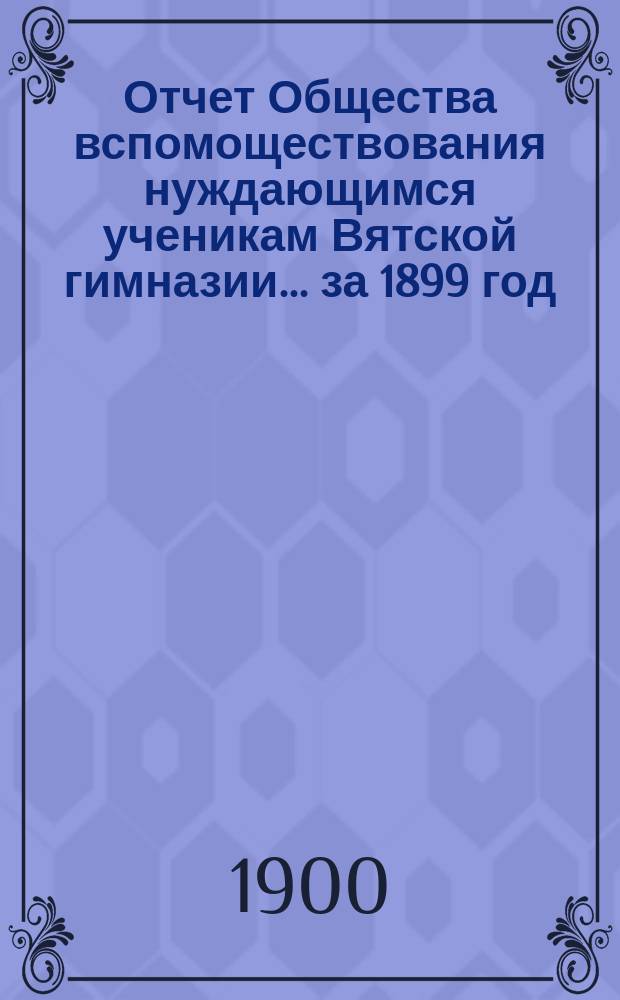 Отчет Общества вспомоществования нуждающимся ученикам Вятской гимназии... ... за 1899 год, 16-й год существования