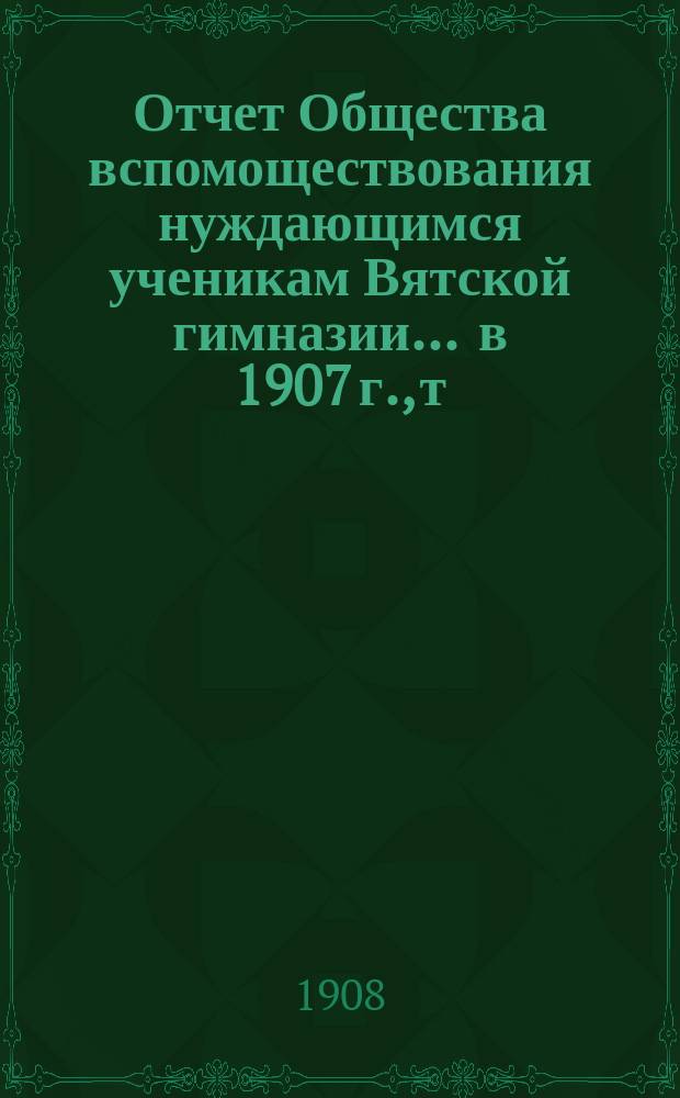 Отчет Общества вспомоществования нуждающимся ученикам Вятской гимназии... ... в 1907 г., т. е. 24-й год своего существования