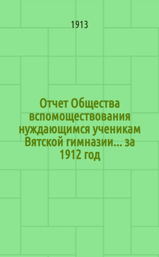 Отчет Общества вспомоществования нуждающимся ученикам Вятской гимназии... ... за 1912 год, т. е. 29-й год своего существования