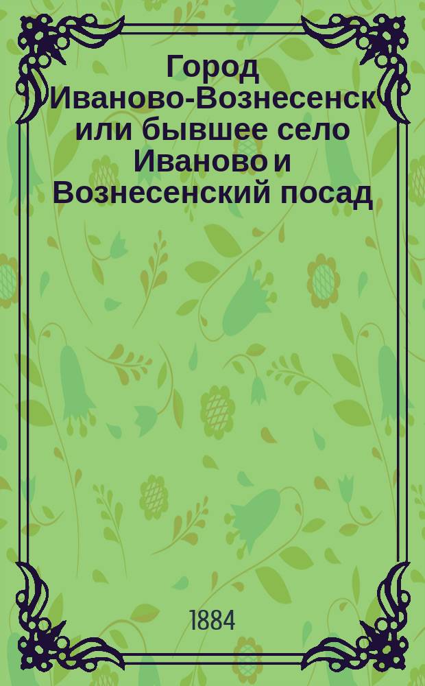 Город Иваново-Вознесенск или бывшее село Иваново и Вознесенский посад (Владимирской губернии) : В 2 ч. Ч. 1