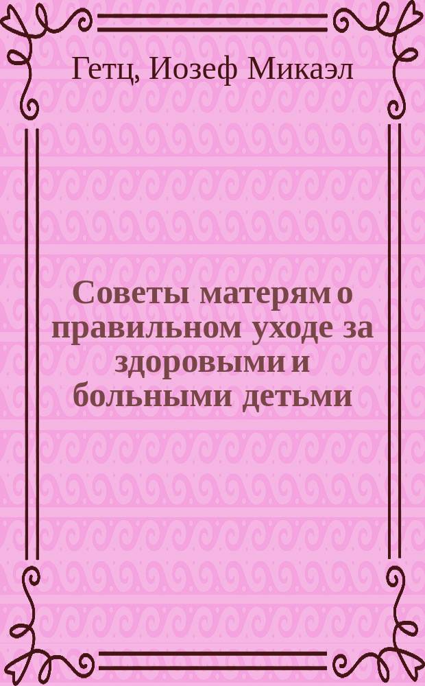 Советы матерям о правильном уходе за здоровыми и больными детьми : Извлеч. из соч. Гетца "Уход за здоровыми и больными детьми", в переделке д-ра Н. Воронихина, изд. 3, 1883 г
