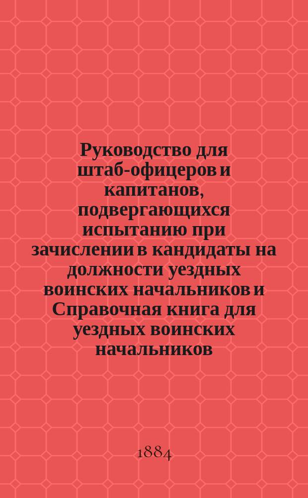 Руководство для штаб-офицеров и капитанов, подвергающихся испытанию при зачислении в кандидаты на должности уездных воинских начальников и Справочная книга для уездных воинских начальников : Сост., применительно к п. 9 правил, прил. к Приказу по Воен. ведомству 1883 г. № 77, офицеры ген. штаба: подполк. Дагаев и кап. Василевский. Вып. 1-3. Вып. 1
