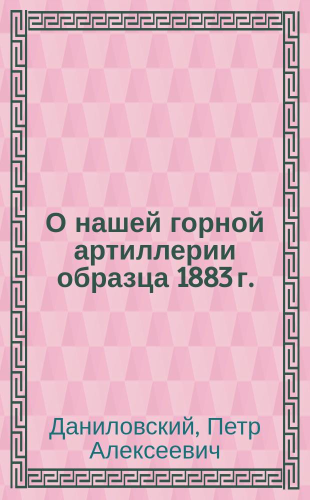О нашей горной артиллерии образца 1883 г. : Техн. беседа 5 марта 1884 г. под председательством Н.Ф. Эгерштрома, по сообщ. П.А. Даниловского