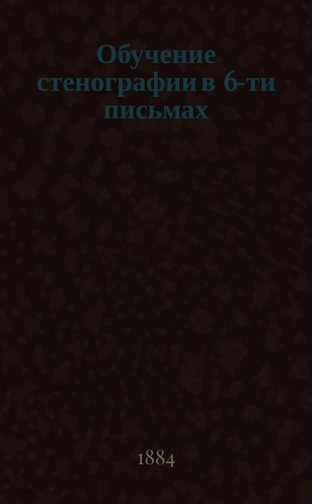 Обучение стенографии в 6-ти письмах : Система В. Штольце, примененная к рус. яз. И. Паульсоном и Я. Мессером