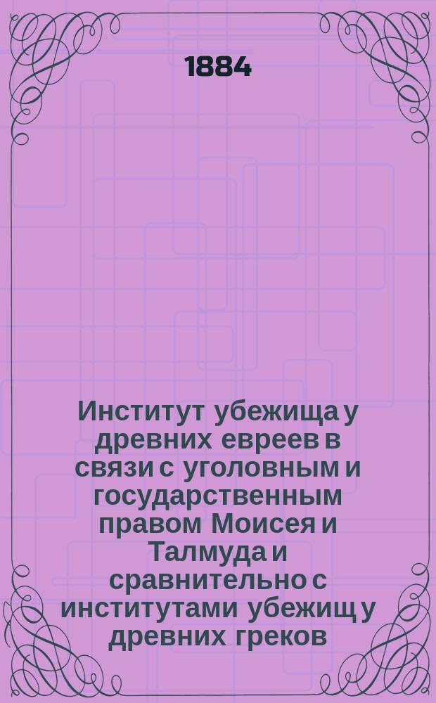 Институт убежища у древних евреев в связи с уголовным и государственным правом Моисея и Талмуда и сравнительно с институтами убежищ у древних греков, римлян, в средне-вековой и новой Европе : Ист.-юрид. исслед. Н.М. Голубова. [Вып. 1]-. [Вып. 1 : Ч. 1. Институт убежища у древних греков, римлян в средневековой и новой Европе ; Ч. 2. Институт убежища у древних евреев в связи с государственным и уголовным правом Моисея и Талмуда]