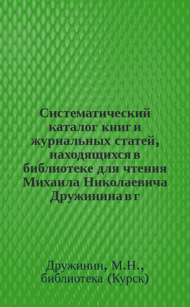 Систематический каталог книг и журнальных статей, находящихся в библиотеке для чтения Михаила Николаевича Дружинина в г. Курске