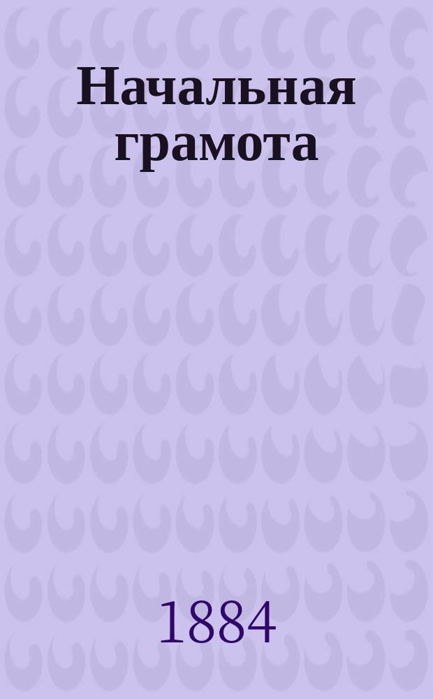 Начальная грамота : Письмо - чтение, рассказы, басни, стихи, тексты и выдержки из Свящ. писания (для слав. чт.) и письм. упражнения на правила элементар. грамматики