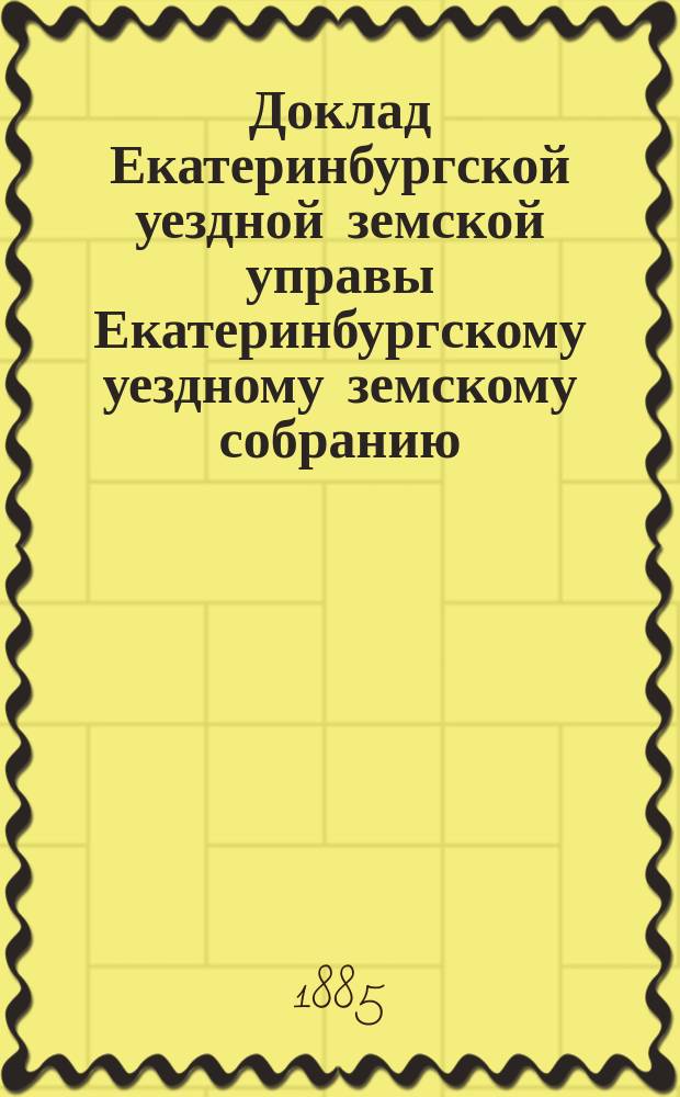 Доклад Екатеринбургской уездной земской управы Екатеринбургскому уездному земскому собранию... 1885 г. : О работах Статистического отделения в 1884/5 году
