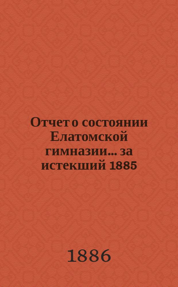 Отчет о состоянии Елатомской гимназии... ... за истекший 1885/6 учеб. год : ... за истекший 1885/6 учеб. год, читанный в день годичного акта