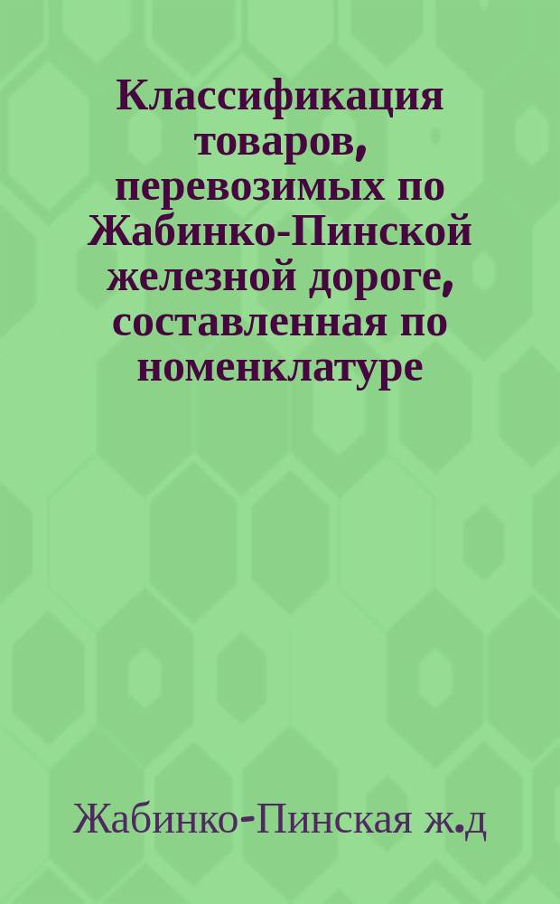Классификация товаров, перевозимых по Жабинко-Пинской железной дороге, составленная по номенклатуре, утвержденной XVII Общим съездом и одобренной Министерством путей сообщения