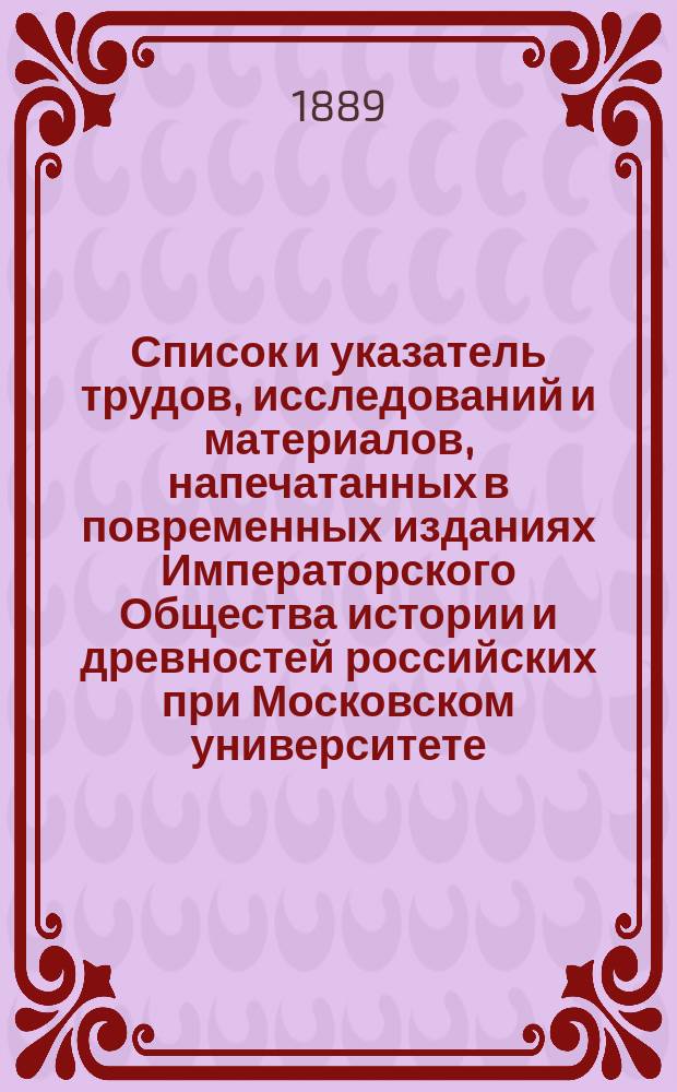 Список и указатель трудов, исследований и материалов, напечатанных в повременных изданиях Императорского Общества истории и древностей российских при Московском университете. [Вып. 2] : [Исторический очерк деятельности О-ва истории и древностей российских с 1804 по 1884 годы ; Список трудов (прод.) 1884-1888 г. № 2919 - № 3193 ; Отд. 2. Указатель трудов]
