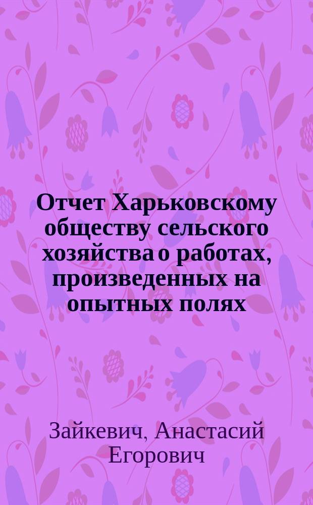 Отчет Харьковскому обществу сельского хозяйства о работах, произведенных на опытных полях: Тростянецком за 1881-1883 годы и Гавриловском за 1883 год