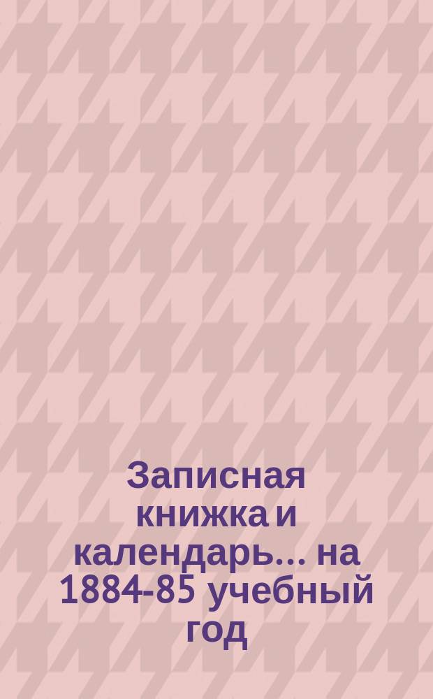 Записная книжка и календарь... ... на 1884-85 учебный год