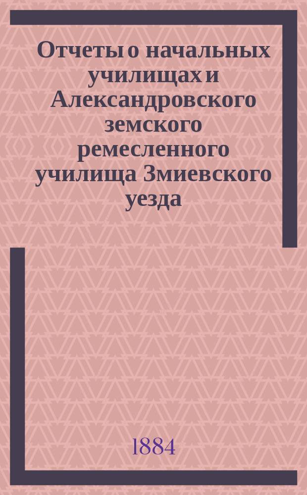 Отчеты о начальных училищах и Александровского земского ремесленного училища Змиевского уезда... за 1883/4 года