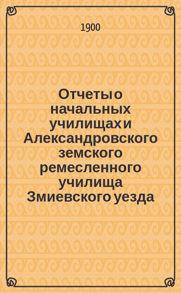 Отчеты о начальных училищах и Александровского земского ремесленного училища Змиевского уезда... за 1899 год