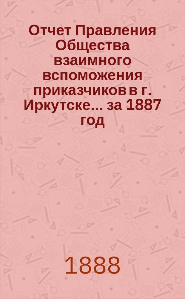 Отчет Правления Общества взаимного вспоможения приказчиков в г. Иркутске... за 1887 год