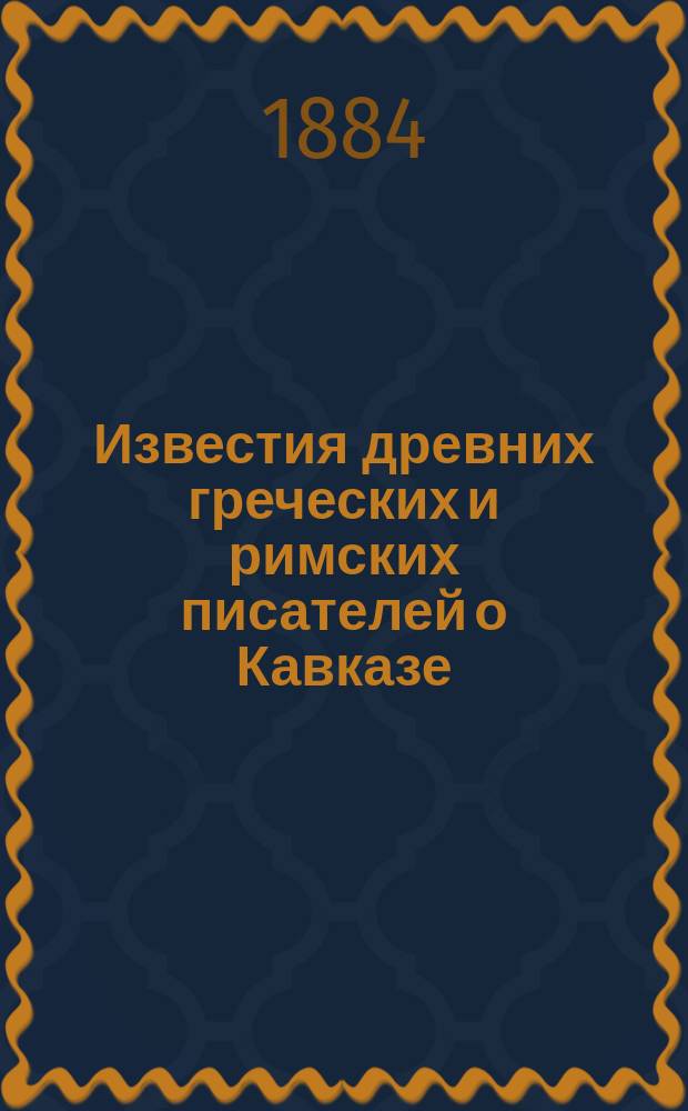Известия древних греческих и римских писателей о Кавказе : Ч. 1-. Ч. 1 : От Гомера до 6-го столетия по р. х.