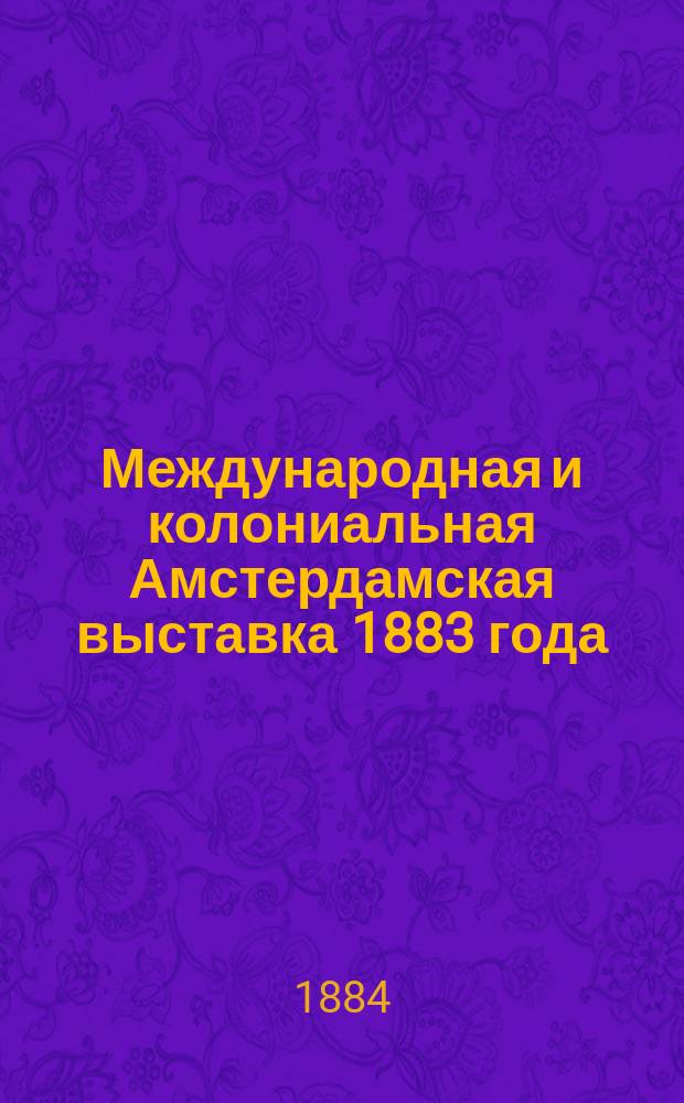 Международная и колониальная Амстердамская выставка 1883 года : Отчет делегата Имп. Рус. техн. о-ва А.А. Ильина, сообщ. общ. собр. 29 сент. 1884 г